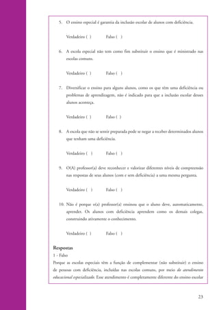 5. O ensino especial é garantia da inclusão escolar de alunos com deficiência.


                            Verdadeiro ( )        Falso ( )


                       6. A escola especial não tem como fim substituir o ensino que é ministrado nas
                            escolas comuns.


                            Verdadeiro ( )        Falso ( )


                       7. Diversificar o ensino para alguns alunos, como os que têm uma deficiência ou
                            problemas de aprendizagem, não é indicado para que a inclusão escolar desses
                            alunos aconteça.


                            Verdadeiro ( )        Falso ( )


                       8. A escola que não se sentir preparada pode se negar a receber determinados alunos
                            que tenham uma deficiência.


                            Verdadeiro ( )        Falso ( )


                       9. O(A) professor(a) deve reconhecer e valorizar diferentes níveis de compreensão
                            nas respostas de seus alunos (com e sem deficiência) a uma mesma pergunta.


                            Verdadeiro ( )        Falso ( )


                       10. Não é porque o(a) professor(a) ensinou que o aluno deve, automaticamente,
                            aprender. Os alunos com deficiência aprendem como os demais colegas,
                            construindo ativamente o conhecimento.


                            Verdadeiro ( )        Falso ( )


                    Respostas
                    1 - Falso
                    Porque as escolas especiais têm a função de complementar (não substituir) o ensino
                    de pessoas com deficiência, incluídas nas escolas comuns, por meio do atendimento
                    educacional especializado. Esse atendimento é completamente diferente do ensino escolar



                                                                                                         23


kit1_mod4.indd 23                                                                                        3/8/07 2:48:11 PM
 