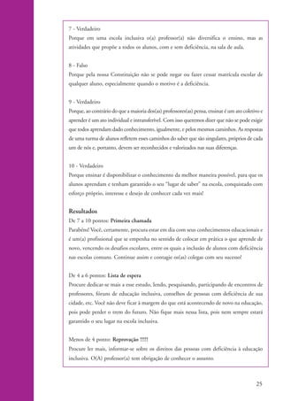 7 - Verdadeiro
                    Porque em uma escola inclusiva o(a) professor(a) não diversifica o ensino, mas as
                    atividades que propõe a todos os alunos, com e sem deficiência, na sala de aula.


                    8 - Falso
                    Porque pela nossa Constituição não se pode negar ou fazer cessar matrícula escolar de
                    qualquer aluno, especialmente quando o motivo é a deficiência.


                    9 - Verdadeiro
                    Porque, ao contrário do que a maioria dos(as) professores(as) pensa, ensinar é um ato coletivo e
                    aprender é um ato individual e intransferível. Com isso queremos dizer que não se pode exigir
                    que todos aprendam dado conhecimento, igualmente, e pelos mesmos caminhos. As respostas
                    de uma turma de alunos refletem esses caminhos do saber que são singulares, próprios de cada
                    um de nós e, portanto, devem ser reconhecidos e valorizados nas suas diferenças.


                    10 - Verdadeiro
                    Porque ensinar é disponibilizar o conhecimento da melhor maneira possível, para que os
                    alunos aprendam e tenham garantido o seu “lugar de saber” na escola, conquistado com
                    esforço próprio, interesse e desejo de conhecer cada vez mais!


                    Resultados
                    De 7 a 10 pontos: Primeira chamada
                    Parabéns! Você, certamente, procura estar em dia com seus conhecimentos educacionais e
                    é um(a) profissional que se empenha no sentido de colocar em prática o que aprende de
                    novo, vencendo os desafios escolares, entre os quais a inclusão de alunos com deficiência
                    nas escolas comuns. Continue assim e contagie os(as) colegas com seu sucesso!


                    De 4 a 6 pontos: Lista de espera
                    Procure dedicar-se mais a esse estudo, lendo, pesquisando, participando de encontros de
                    professores, fóruns de educação inclusiva, conselhos de pessoas com deficiência de sua
                    cidade, etc. Você não deve ficar à margem do que está acontecendo de novo na educação,
                    pois pode perder o trem do futuro. Não fique mais nessa lista, pois nem sempre estará
                    garantido o seu lugar na escola inclusiva.


                    Menos de 4 ponto: Reprovação !!!!!
                    Procure ler mais, informar-se sobre os direitos das pessoas com deficiência à educação
                    inclusiva. O(A) professor(a) tem obrigação de conhecer o assunto.



                                                                                                                25


kit1_mod4.indd 25                                                                                               3/8/07 2:48:11 PM
 