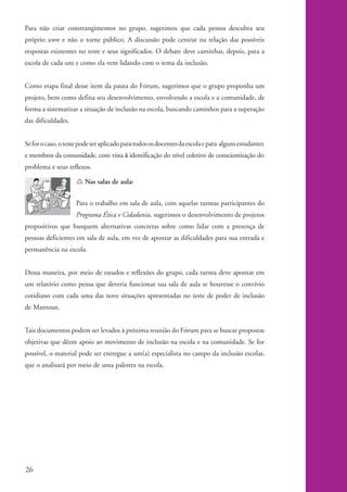 Para não criar constrangimentos no grupo, sugerimos que cada pessoa descubra seu
          próprio score e não o torne público. A discussão pode centrar na relação das possíveis
          respostas existentes no teste e seus significados. O debate deve caminhar, depois, para a
          escola de cada um e como ela vem lidando com o tema da inclusão.


          Como etapa final desse item da pauta do Fórum, sugerimos que o grupo proponha um
          projeto, bem como defina seu desenvolvimento, envolvendo a escola e a comunidade, de
          forma a sistematizar a situação de inclusão na escola, buscando caminhos para a superação
          das dificuldades.


          Se for o caso, o teste pode ser aplicado para todos os docentes da escola e para alguns estudantes
          e membros da comunidade, com vista à identificação do nível coletivo de conscientização do
          problema e seus reflexos.

                               Í Nas salas de aula:


                               Para o trabalho em sala de aula, com aquelas turmas participantes do
                               Programa Ética e Cidadania, sugerimos o desenvolvimento de projetos
          propositivos que busquem alternativas concretas sobre como lidar com a presença de
          pessoas deficientes em sala de aula, em vez de apontar as dificuldades para sua entrada e
          permanência na escola.


          Dessa maneira, por meio de estudos e reflexões do grupo, cada turma deve apontar em
          um relatório como pensa que deveria funcionar sua sala de aula se houvesse o convívio
          cotidiano com cada uma das nove situações apresentadas no teste de poder de inclusão
          de Mantoan.


          Tais documentos podem ser levados à próxima reunião do Fórum para se buscar propostas
          objetivas que dêem apoio ao movimento de inclusão na escola e na comunidade. Se for
          possível, o material pode ser entregue a um(a) especialista no campo da inclusão escolar,
          que o analisará por meio de uma palestra na escola.




          26


kit1_mod4.indd 26                                                                                              3/8/07 2:48:12 PM
 