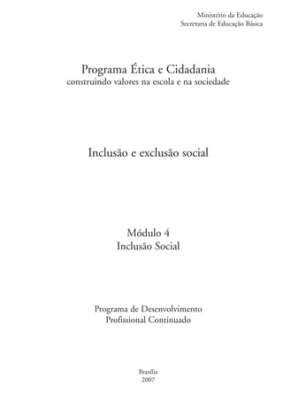Ministério da Educação
                                                  Secretaria de Educação Básica




                      Programa Ética e Cidadania
                   construindo valores na escola e na sociedade




                        Inclusão e exclusão social




                                  Módulo 4
                                Inclusão Social




                          Programa de Desenvolvimento
                             Profissional Continuado




                                      Brasília
                                       2007


kit1_mod4.indd 1                                                            3/8/07 2:48:01 PM
 
