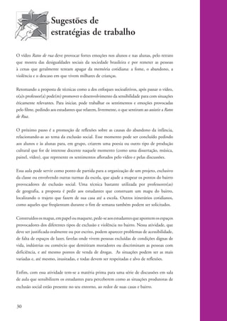 Sugestões de
                              estratégias de trabalho

          O vídeo Ratos de rua deve provocar fortes emoções nos alunos e nas alunas, pelo retrato
          que mostra das desigualdades sociais da sociedade brasileira e por remeter as pessoas
          à cenas que geralmente tentam apagar da memória cotidiana: a fome, o abandono, a
          violência e o descaso em que vivem milhares de crianças.

          Retomando a proposta de técnicas como a dos enfoques socioafetivos, após passar o vídeo,
          o(a)s professor(a) pode(m) promover o desenvolvimento da sensibilidade para com situações
          éticamente relevantes. Para iniciar, pode trabalhar os sentimentos e emoções provocadas
          pelo filme, pedindo aos estudantes que relatem, livremente, o que sentiram ao assistir a Ratos
          de Rua.

          O próximo passo é a promoção de reflexões sobre as causas do abandono da infância,
          relacionando-as ao tema da exclusão social. Esse momento pode ser concluído pedindo
          aos alunos e às alunas para, em grupo, criarem uma poesia ou outro tipo de produção
          cultural que for de interesse docente naquele momento (como uma dissertação, música,
          painel, vídeo), que represente os sentimentos aflorados pelo vídeo e pelas discussões.

          Essa aula pode servir como ponto de partida para a organização de um projeto, exclusivo
          da classe ou envolvendo outras turmas da escola, que ajude a mapear os pontos do bairro
          provocadores de exclusão social. Uma técnica bastante utilizada por professores(as)
          de geografia, a proposta é pedir aos estudantes que construam um mapa do bairro,
          localizando o trajeto que fazem de sua casa até a escola. Outros itinerários cotidianos,
          como aqueles que freqüentam durante o fim de semana também podem ser solicitados.

          Construídos os mapas, em papel ou maquete, pede-se aos estudantes que apontem os espaços
          provocadores dos diferentes tipos de exclusão e violência no bairro. Nessa atividade, que
          deve ser justificada oralmente ou por escrito, podem aparecer problemas de acessibilidade,
          de falta de espaços de lazer, favelas onde vivem pessoas excluídas de condições dignas de
          vida, indústrias ou comércio que demitiram moradores ou discriminam as pessoas com
          deficiência, e até mesmo pontos de venda de drogas. As situações podem ser as mais
          variadas e, até mesmo, inusitadas, e todas devem ser respeitadas e alvo de reflexões.

          Enfim, com essa atividade tem-se a matéria prima para uma série de discussões em sala
          de aula que sensibilizem os estudantes para perceberem como as situações produtoras de
          exclusão social estão presente no seu entorno, ao redor de suas casas e bairro.



          30


kit1_mod4.indd 30                                                                                          3/8/07 2:48:12 PM
 