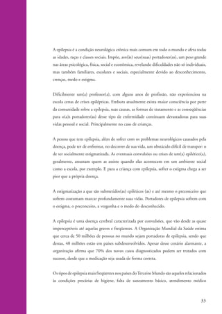 A epilepsia é a condição neurológica crônica mais comum em todo o mundo e afeta todas
                    as idades, raças e classes sociais. Impõe, aos(às) seus(suas) portadores(as), um peso grande
                    nas áreas psicológica, física, social e econômica, revelando dificuldades não só individuais,
                    mas também familiares, escolares e sociais, especialmente devido ao desconhecimento,
                    crenças, medo e estigma.


                    Dificilmente um(a) professor(a), com alguns anos de profissão, não experienciou na
                    escola cenas de crises epilépticas. Embora atualmente exista maior consciência por parte
                    da comunidade sobre a epilepsia, suas causas, as formas de tratamento e as conseqüências
                    para o(a)s portadores(as) desse tipo de enfermidade continuam devastadoras para suas
                    vidas pessoal e social. Principalmente no caso de crianças.


                    A pessoa que tem epilepsia, além de sofrer com os problemas neurológicos causados pela
                    doença, pode ter de enfrentar, no decorrer de sua vida, um obstáculo difícil de transpor: o
                    de ser socialmente estigmatizada. As eventuais convulsões ou crises de um(a) epilético(a),
                    geralmente, assustam quem as assiste quando elas acontecem em um ambiente social
                    como a escola, por exemplo. E para a criança com epilepsia, sofrer o estigma chega a ser
                    pior que a própria doença.


                    A estigmatização a que são submetidos(as) epiléticos (as) e até mesmo o preconceito que
                    sofrem costumam marcar profundamente suas vidas. Portadores de epilepsia sofrem com
                    o estigma, o preconceito, a vergonha e o medo do desconhecido.


                    A epilepsia é uma doença cerebral caracterizada por convulsões, que vão desde as quase
                    imperceptíveis até aquelas graves e freqüentes. A Organização Mundial da Saúde estima
                    que cerca de 50 milhões de pessoas no mundo sejam portadoras de epilepsia, sendo que
                    destas, 40 milhões estão em países subdesenvolvidos. Apesar desse cenário alarmante, a
                    organização afirma que 70% dos novos casos diagnosticados podem ser tratados com
                    sucesso, desde que a medicação seja usada de forma correta.


                    Os tipos de epilepsia mais freqüentes nos países do Terceiro Mundo são aqueles relacionados
                    às condições precárias de higiene, falta de saneamento básico, atendimento médico



                                                                                                             33


kit1_mod4.indd 33                                                                                            3/8/07 2:48:12 PM
 