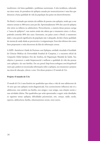 insuficiente e de baixa qualidade e problemas nutricionais. A alta incidência, sobretudo
          nas áreas rurais, de portadores de epilepsia causada por neurocisticercose é uma fato que
          denuncia a baixa qualidade de vida da população dos países em desenvolvimento.


          No Brasil, é estimado que existam três milhões de pessoas com epilepsia, sendo que a esse
          número somam-se 300 novos casos por dia. Aproximadamente 50% dos casos de epilepsia
          têm início na infância ou adolescência. Provavelmente, a maioria dessas pessoas carrega
          o “status de epiléptico”, mas muitos ainda não sabem que o tratamento existe e é eficaz,
          podendo controlar 80% dos casos. Entretanto, em países como o Brasil, o tratamento
          dado a uma parcela significativa da população não é adequado, devido à baixa qualidade
          do sistema de saúde aliada ao preconceito e à estigmatização. Estes dois últimos têm como
          fator perpetuante o mito decorrente da falta de informação correta.

          A ASPE- Assistência à Saúde de Pacientes com Epilepsia, entidade vinculada à Faculdade
          de Ciências Médicas da Universidade Estadual de Campinas, é a executora oficial da
          Campanha Global Epilepsia Fora das Sombras, da Organização Mundial da Saúde. Seu
          objetivo é promover a saúde biopsicosocial e melhorar a qualidade de vida das pessoas
          com epilepsia e de suas famílias. Em seu portal (http://www.websegura.com.br/aspebrasil/
          main.asp), podem ser encontradas informações sobre a epilepsia, seu tratamento e projetos
          nas áreas de educação, ciência e artes. Um desses projetos é O mundo de Cris.


          Projeto: O mundo de Cris


          O mundo de Cris é uma história em quadrinhos que relata a vida de uma adolescente de
          16 anos que tem epilepsia recém-diagnosticada. Esse acontecimento influencia não só a
          adolescente, mas também sua família, seus amigos e suas amigas, suas relações sociais e
          suas atividades diárias. Nos quadrinhos que serão apresentados a seguir, serão abordados
          os seguintes temas: epilepsia, dificuldades psicossociais, arte, crenças, saúde, escola,
          esportes, adolescência, família, relacionamentos sociais, entre outros.




          34


kit1_mod4.indd 34                                                                                     3/8/07 2:48:16 PM
 
