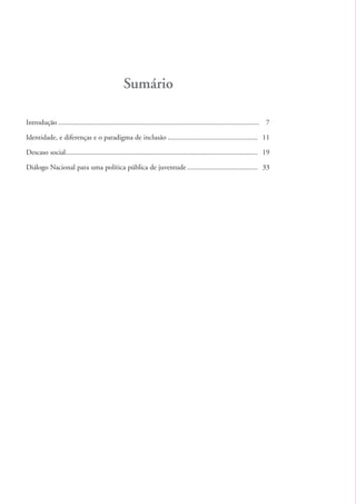 Sumário

          Introdução ................................................................................................................ 7

          Identidade, e diferenças e o paradigma de inclusão .................................................. 11

          Descaso social........................................................................................................... 19

          Diálogo Nacional para uma política pública de juventude ....................................... 33




kit1_mod4.indd 4                                                                                                                          3/8/07 2:48:02 PM
 