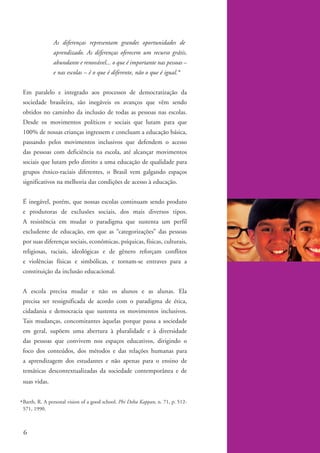 As diferenças representam grandes oportunidades de
                        aprendizado. As diferenças oferecem um recurso grátis,
                        abundante e renovável... o que é importante nas pessoas –
                        e nas escolas – é o que é diferente, não o que é igual.*


          Em paralelo e integrado aos processos de democratização da
          sociedade brasileira, são inegáveis os avanços que vêm sendo
          obtidos no caminho da inclusão de todas as pessoas nas escolas.
          Desde os movimentos políticos e sociais que lutam para que
          100% de nossas crianças ingressem e concluam a educação básica,
          passando pelos movimentos inclusivos que defendem o acesso
          das pessoas com deficiência na escola, até alcançar movimentos
          sociais que lutam pelo direito a uma educação de qualidade para
          grupos étnico-raciais diferentes, o Brasil vem galgando espaços
          significativos na melhoria das condições de acesso à educação.


          É inegável, porém, que nossas escolas continuam sendo produto
          e produtoras de exclusões sociais, dos mais diversos tipos.
          A resistência em mudar o paradigma que sustenta um perfil
          excludente de educação, em que as “categorizações” das pessoas
          por suas diferenças sociais, econômicas, psíquicas, físicas, culturais,
          religiosas, raciais, ideológicas e de gênero reforçam conflitos
          e violências físicas e simbólicas, e tornam-se entraves para a
          constituição da inclusão educacional.


          A escola precisa mudar e não os alunos e as alunas. Ela
          precisa ser ressignificada de acordo com o paradigma de ética,
          cidadania e democracia que sustenta os movimentos inclusivos.
          Tais mudanças, concomitantes àquelas porque passa a sociedade
          em geral, supõem uma abertura à pluralidade e à diversidade
          das pessoas que convivem nos espaços educativos, dirigindo o
          foco dos conteúdos, dos métodos e das relações humanas para
          a aprendizagem dos estudantes e não apenas para o ensino de
          temáticas descontextualizadas da sociedade contemporânea e de
          suas vidas.


        * Barth, R. A personal vision of a good school. Phi Delta Kappan, n. 71, p. 512-
          571, 1990.



          6


kit1_mod4.indd 6                                                                           3/8/07 2:48:05 PM
 