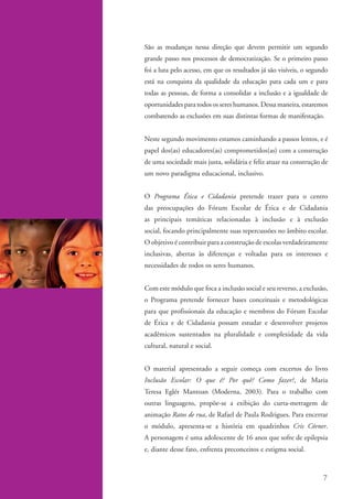 São as mudanças nessa direção que devem permitir um segundo
                   grande passo nos processos de democratização. Se o primeiro passo
                   foi a luta pelo acesso, em que os resultados já são visíveis, o segundo
                   está na conquista da qualidade da educação para cada um e para
                   todas as pessoas, de forma a consolidar a inclusão e a igualdade de
                   oportunidades para todos os seres humanos. Dessa maneira, estaremos
                   combatendo as exclusões em suas distintas formas de manifestação.


                   Neste segundo movimento estamos caminhando a passos lentos, e é
                   papel dos(as) educadores(as) comprometidos(as) com a construção
                   de uma sociedade mais justa, solidária e feliz atuar na construção de
                   um novo paradigma educacional, inclusivo.


                   O Programa Ética e Cidadania pretende trazer para o centro
                   das preocupações do Fórum Escolar de Ética e de Cidadania
                   as principais temáticas relacionadas à inclusão e à exclusão
                   social, focando principalmente suas repercussões no âmbito escolar.
                   O objetivo é contribuir para a construção de escolas verdadeiramente
                   inclusivas, abertas às diferenças e voltadas para os interesses e
                   necessidades de todos os seres humanos.


                   Com este módulo que foca a inclusão social e seu reverso, a exclusão,
                   o Programa pretende fornecer bases conceituais e metodológicas
                   para que profissionais da educação e membros do Fórum Escolar
                   de Ética e de Cidadania possam estudar e desenvolver projetos
                   acadêmicos sustentados na pluralidade e complexidade da vida
                   cultural, natural e social.


                   O material apresentado a seguir começa com excertos do livro
                   Inclusão Escolar: O que é? Por quê? Como fazer?, de Maria
                   Teresa Eglér Mantoan (Moderna, 2003). Para o trabalho com
                   outras linguagens, propõe-se a exibição do curta-metragem de
                   animação Ratos de rua, de Rafael de Paula Rodrigues. Para encerrar
                   o módulo, apresenta-se a história em quadrinhos Cris Córner.
                   A personagem é uma adolescente de 16 anos que sofre de epilepsia
                   e, diante desse fato, enfrenta preconceitos e estigma social.



                                                                                        7


kit1_mod4.indd 7                                                                      3/8/07 2:48:08 PM
 