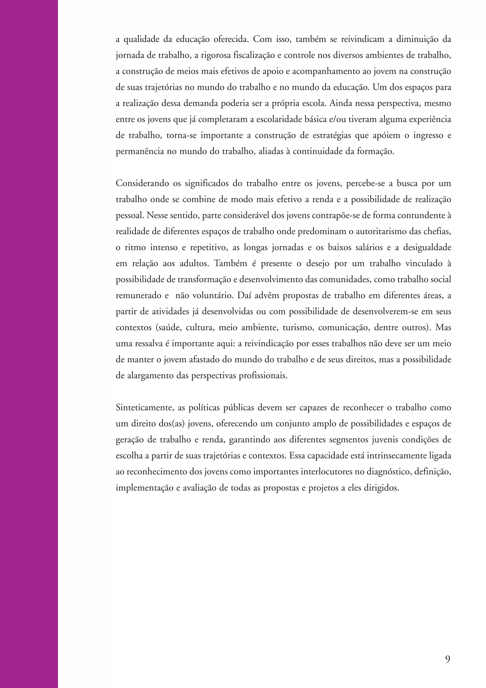 a qualidade da educação oferecida. Com isso, também se reivindicam a diminuição da
                   jornada de trabalho, a rigorosa fiscalização e controle nos diversos ambientes de trabalho,
                   a construção de meios mais efetivos de apoio e acompanhamento ao jovem na construção
                   de suas trajetórias no mundo do trabalho e no mundo da educação. Um dos espaços para
                   a realização dessa demanda poderia ser a própria escola. Ainda nessa perspectiva, mesmo
                   entre os jovens que já completaram a escolaridade básica e/ou tiveram alguma experiência
                   de trabalho, torna-se importante a construção de estratégias que apóiem o ingresso e
                   permanência no mundo do trabalho, aliadas à continuidade da formação.


                   Considerando os significados do trabalho entre os jovens, percebe-se a busca por um
                   trabalho onde se combine de modo mais efetivo a renda e a possibilidade de realização
                   pessoal. Nesse sentido, parte considerável dos jovens contrapõe-se de forma contundente à
                   realidade de diferentes espaços de trabalho onde predominam o autoritarismo das chefias,
                   o ritmo intenso e repetitivo, as longas jornadas e os baixos salários e a desigualdade
                   em relação aos adultos. Também é presente o desejo por um trabalho vinculado à
                   possibilidade de transformação e desenvolvimento das comunidades, como trabalho social
                   remunerado e não voluntário. Daí advêm propostas de trabalho em diferentes áreas, a
                   partir de atividades já desenvolvidas ou com possibilidade de desenvolverem-se em seus
                   contextos (saúde, cultura, meio ambiente, turismo, comunicação, dentre outros). Mas
                   uma ressalva é importante aqui: a reivindicação por esses trabalhos não deve ser um meio
                   de manter o jovem afastado do mundo do trabalho e de seus direitos, mas a possibilidade
                   de alargamento das perspectivas profissionais.


                   Sinteticamente, as políticas públicas devem ser capazes de reconhecer o trabalho como
                   um direito dos(as) jovens, oferecendo um conjunto amplo de possibilidades e espaços de
                   geração de trabalho e renda, garantindo aos diferentes segmentos juvenis condições de
                   escolha a partir de suas trajetórias e contextos. Essa capacidade está intrinsecamente ligada
                   ao reconhecimento dos jovens como importantes interlocutores no diagnóstico, definição,
                   implementação e avaliação de todas as propostas e projetos a eles dirigidos.




                                                                                                               9


ki2_mod04.indd 9                                                                                            3/6/07 10:18:34 AM
 
