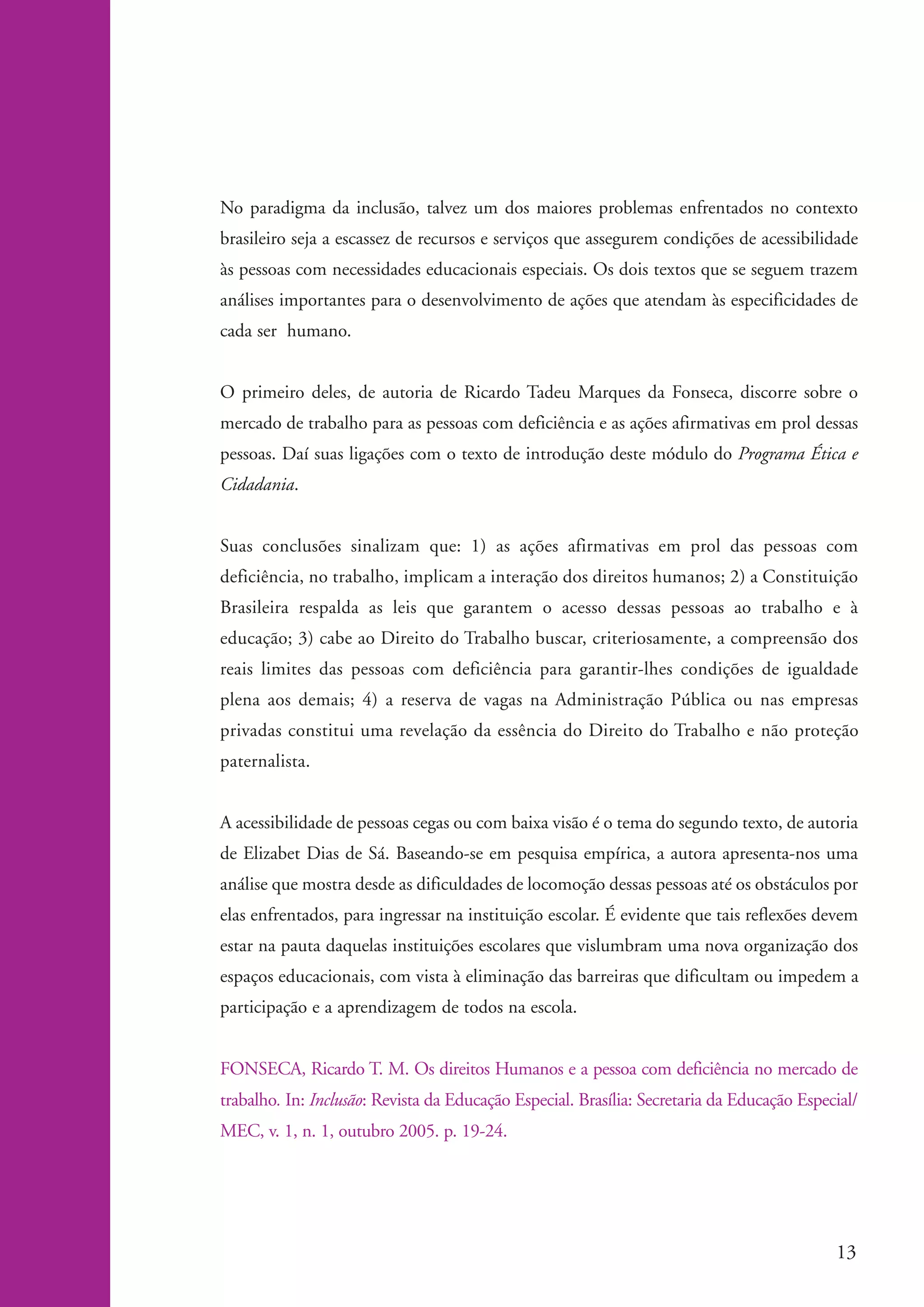 No paradigma da inclusão, talvez um dos maiores problemas enfrentados no contexto
                    brasileiro seja a escassez de recursos e serviços que assegurem condições de acessibilidade
                    às pessoas com necessidades educacionais especiais. Os dois textos que se seguem trazem
                    análises importantes para o desenvolvimento de ações que atendam às especificidades de
                    cada ser humano.


                    O primeiro deles, de autoria de Ricardo Tadeu Marques da Fonseca, discorre sobre o
                    mercado de trabalho para as pessoas com deficiência e as ações afirmativas em prol dessas
                    pessoas. Daí suas ligações com o texto de introdução deste módulo do Programa Ética e
                    Cidadania.


                    Suas conclusões sinalizam que: 1) as ações afirmativas em prol das pessoas com
                    deficiência, no trabalho, implicam a interação dos direitos humanos; 2) a Constituição
                    Brasileira respalda as leis que garantem o acesso dessas pessoas ao trabalho e à
                    educação; 3) cabe ao Direito do Trabalho buscar, criteriosamente, a compreensão dos
                    reais limites das pessoas com deficiência para garantir-lhes condições de igualdade
                    plena aos demais; 4) a reserva de vagas na Administração Pública ou nas empresas
                    privadas constitui uma revelação da essência do Direito do Trabalho e não proteção
                    paternalista.


                    A acessibilidade de pessoas cegas ou com baixa visão é o tema do segundo texto, de autoria
                    de Elizabet Dias de Sá. Baseando-se em pesquisa empírica, a autora apresenta-nos uma
                    análise que mostra desde as dificuldades de locomoção dessas pessoas até os obstáculos por
                    elas enfrentados, para ingressar na instituição escolar. É evidente que tais reflexões devem
                    estar na pauta daquelas instituições escolares que vislumbram uma nova organização dos
                    espaços educacionais, com vista à eliminação das barreiras que dificultam ou impedem a
                    participação e a aprendizagem de todos na escola.


                    FONSECA, Ricardo T. M. Os direitos Humanos e a pessoa com deficiência no mercado de
                    trabalho. In: Inclusão: Revista da Educação Especial. Brasília: Secretaria da Educação Especial/
                    MEC, v. 1, n. 1, outubro 2005. p. 19-24.




                                                                                                                13


ki2_mod04.indd 13                                                                                              3/6/07 10:18:34 AM
 