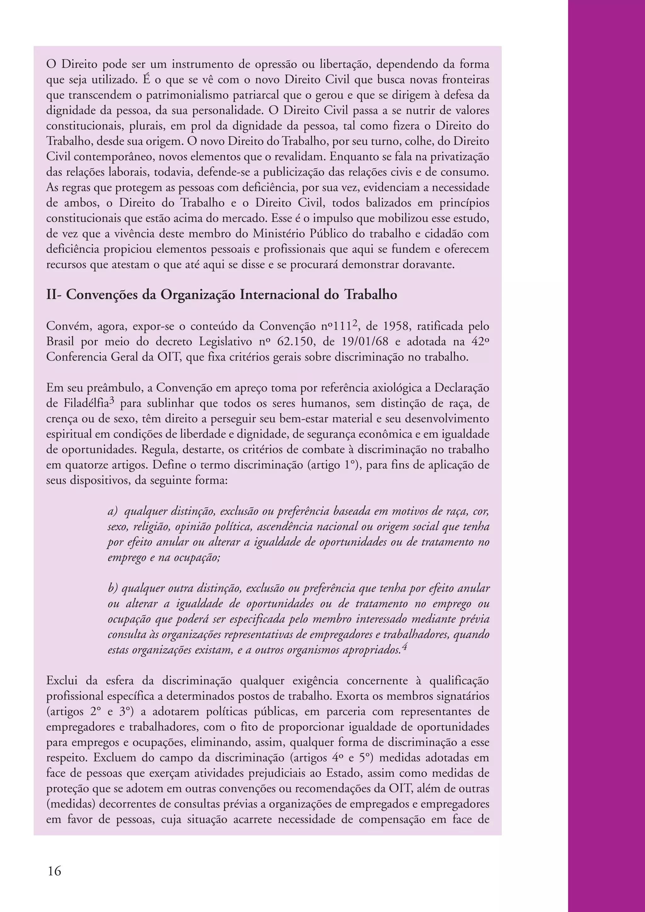 O Direito pode ser um instrumento de opressão ou libertação, dependendo da forma
          que seja utilizado. É o que se vê com o novo Direito Civil que busca novas fronteiras
          que transcendem o patrimonialismo patriarcal que o gerou e que se dirigem à defesa da
          dignidade da pessoa, da sua personalidade. O Direito Civil passa a se nutrir de valores
          constitucionais, plurais, em prol da dignidade da pessoa, tal como fizera o Direito do
          Trabalho, desde sua origem. O novo Direito do Trabalho, por seu turno, colhe, do Direito
          Civil contemporâneo, novos elementos que o revalidam. Enquanto se fala na privatização
          das relações laborais, todavia, defende-se a publicização das relações civis e de consumo.
          As regras que protegem as pessoas com deficiência, por sua vez, evidenciam a necessidade
          de ambos, o Direito do Trabalho e o Direito Civil, todos balizados em princípios
          constitucionais que estão acima do mercado. Esse é o impulso que mobilizou esse estudo,
          de vez que a vivência deste membro do Ministério Público do trabalho e cidadão com
          deficiência propiciou elementos pessoais e profissionais que aqui se fundem e oferecem
          recursos que atestam o que até aqui se disse e se procurará demonstrar doravante.

          II- Convenções da Organização Internacional do Trabalho

          Convém, agora, expor-se o conteúdo da Convenção nº1112, de 1958, ratificada pelo
          Brasil por meio do decreto Legislativo nº 62.150, de 19/01/68 e adotada na 42º
          Conferencia Geral da OIT, que fixa critérios gerais sobre discriminação no trabalho.

          Em seu preâmbulo, a Convenção em apreço toma por referência axiológica a Declaração
          de Filadélfia3 para sublinhar que todos os seres humanos, sem distinção de raça, de
          crença ou de sexo, têm direito a perseguir seu bem-estar material e seu desenvolvimento
          espiritual em condições de liberdade e dignidade, de segurança econômica e em igualdade
          de oportunidades. Regula, destarte, os critérios de combate à discriminação no trabalho
          em quatorze artigos. Define o termo discriminação (artigo 1°), para fins de aplicação de
          seus dispositivos, da seguinte forma:

                      a) qualquer distinção, exclusão ou preferência baseada em motivos de raça, cor,
                      sexo, religião, opinião política, ascendência nacional ou origem social que tenha
                      por efeito anular ou alterar a igualdade de oportunidades ou de tratamento no
                      emprego e na ocupação;

                      b) qualquer outra distinção, exclusão ou preferência que tenha por efeito anular
                      ou alterar a igualdade de oportunidades ou de tratamento no emprego ou
                      ocupação que poderá ser especificada pelo membro interessado mediante prévia
                      consulta às organizações representativas de empregadores e trabalhadores, quando
                      estas organizações existam, e a outros organismos apropriados.4

          Exclui da esfera da discriminação qualquer exigência concernente à qualificação
          profissional específica a determinados postos de trabalho. Exorta os membros signatários
          (artigos 2° e 3°) a adotarem políticas públicas, em parceria com representantes de
          empregadores e trabalhadores, com o fito de proporcionar igualdade de oportunidades
          para empregos e ocupações, eliminando, assim, qualquer forma de discriminação a esse
          respeito. Excluem do campo da discriminação (artigos 4º e 5°) medidas adotadas em
          face de pessoas que exerçam atividades prejudiciais ao Estado, assim como medidas de
          proteção que se adotem em outras convenções ou recomendações da OIT, além de outras
          (medidas) decorrentes de consultas prévias a organizações de empregados e empregadores
          em favor de pessoas, cuja situação acarrete necessidade de compensação em face de



          16


ki2_mod04.indd 16                                                                                         3/6/07 10:18:35 AM
 