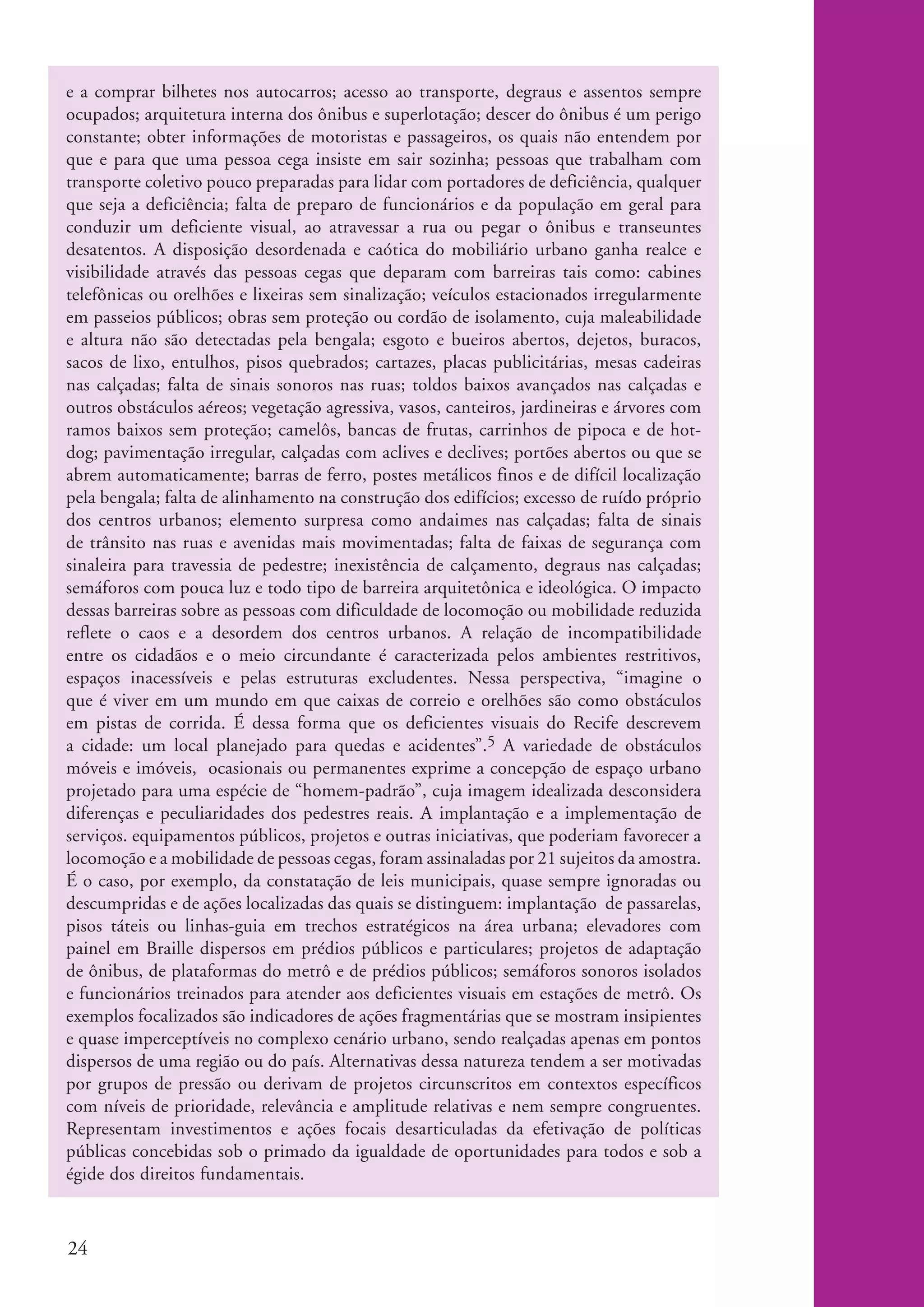 e a comprar bilhetes nos autocarros; acesso ao transporte, degraus e assentos sempre
          ocupados; arquitetura interna dos ônibus e superlotação; descer do ônibus é um perigo
          constante; obter informações de motoristas e passageiros, os quais não entendem por
          que e para que uma pessoa cega insiste em sair sozinha; pessoas que trabalham com
          transporte coletivo pouco preparadas para lidar com portadores de deficiência, qualquer
          que seja a deficiência; falta de preparo de funcionários e da população em geral para
          conduzir um deficiente visual, ao atravessar a rua ou pegar o ônibus e transeuntes
          desatentos. A disposição desordenada e caótica do mobiliário urbano ganha realce e
          visibilidade através das pessoas cegas que deparam com barreiras tais como: cabines
          telefônicas ou orelhões e lixeiras sem sinalização; veículos estacionados irregularmente
          em passeios públicos; obras sem proteção ou cordão de isolamento, cuja maleabilidade
          e altura não são detectadas pela bengala; esgoto e bueiros abertos, dejetos, buracos,
          sacos de lixo, entulhos, pisos quebrados; cartazes, placas publicitárias, mesas cadeiras
          nas calçadas; falta de sinais sonoros nas ruas; toldos baixos avançados nas calçadas e
          outros obstáculos aéreos; vegetação agressiva, vasos, canteiros, jardineiras e árvores com
          ramos baixos sem proteção; camelôs, bancas de frutas, carrinhos de pipoca e de hot-
          dog; pavimentação irregular, calçadas com aclives e declives; portões abertos ou que se
          abrem automaticamente; barras de ferro, postes metálicos finos e de difícil localização
          pela bengala; falta de alinhamento na construção dos edifícios; excesso de ruído próprio
          dos centros urbanos; elemento surpresa como andaimes nas calçadas; falta de sinais
          de trânsito nas ruas e avenidas mais movimentadas; falta de faixas de segurança com
          sinaleira para travessia de pedestre; inexistência de calçamento, degraus nas calçadas;
          semáforos com pouca luz e todo tipo de barreira arquitetônica e ideológica. O impacto
          dessas barreiras sobre as pessoas com dificuldade de locomoção ou mobilidade reduzida
          reflete o caos e a desordem dos centros urbanos. A relação de incompatibilidade
          entre os cidadãos e o meio circundante é caracterizada pelos ambientes restritivos,
          espaços inacessíveis e pelas estruturas excludentes. Nessa perspectiva, “imagine o
          que é viver em um mundo em que caixas de correio e orelhões são como obstáculos
          em pistas de corrida. É dessa forma que os deficientes visuais do Recife descrevem
          a cidade: um local planejado para quedas e acidentes”.5 A variedade de obstáculos
          móveis e imóveis, ocasionais ou permanentes exprime a concepção de espaço urbano
          projetado para uma espécie de “homem-padrão”, cuja imagem idealizada desconsidera
          diferenças e peculiaridades dos pedestres reais. A implantação e a implementação de
          serviços. equipamentos públicos, projetos e outras iniciativas, que poderiam favorecer a
          locomoção e a mobilidade de pessoas cegas, foram assinaladas por 21 sujeitos da amostra.
          É o caso, por exemplo, da constatação de leis municipais, quase sempre ignoradas ou
          descumpridas e de ações localizadas das quais se distinguem: implantação de passarelas,
          pisos táteis ou linhas-guia em trechos estratégicos na área urbana; elevadores com
          painel em Braille dispersos em prédios públicos e particulares; projetos de adaptação
          de ônibus, de plataformas do metrô e de prédios públicos; semáforos sonoros isolados
          e funcionários treinados para atender aos deficientes visuais em estações de metrô. Os
          exemplos focalizados são indicadores de ações fragmentárias que se mostram insipientes
          e quase imperceptíveis no complexo cenário urbano, sendo realçadas apenas em pontos
          dispersos de uma região ou do país. Alternativas dessa natureza tendem a ser motivadas
          por grupos de pressão ou derivam de projetos circunscritos em contextos específicos
          com níveis de prioridade, relevância e amplitude relativas e nem sempre congruentes.
          Representam investimentos e ações focais desarticuladas da efetivação de políticas
          públicas concebidas sob o primado da igualdade de oportunidades para todos e sob a
          égide dos direitos fundamentais.



          24


ki2_mod04.indd 24                                                                                      3/6/07 10:18:37 AM
 