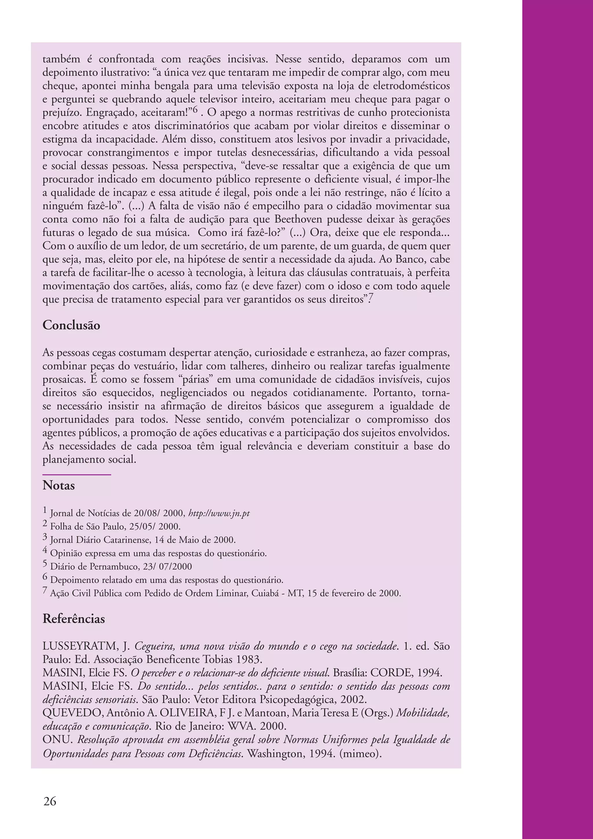 também é confrontada com reações incisivas. Nesse sentido, deparamos com um
          depoimento ilustrativo: “a única vez que tentaram me impedir de comprar algo, com meu
          cheque, apontei minha bengala para uma televisão exposta na loja de eletrodomésticos
          e perguntei se quebrando aquele televisor inteiro, aceitariam meu cheque para pagar o
          prejuízo. Engraçado, aceitaram!”6 . O apego a normas restritivas de cunho protecionista
          encobre atitudes e atos discriminatórios que acabam por violar direitos e disseminar o
          estigma da incapacidade. Além disso, constituem atos lesivos por invadir a privacidade,
          provocar constrangimentos e impor tutelas desnecessárias, dificultando a vida pessoal
          e social dessas pessoas. Nessa perspectiva, “deve-se ressaltar que a exigência de que um
          procurador indicado em documento público represente o deficiente visual, é impor-lhe
          a qualidade de incapaz e essa atitude é ilegal, pois onde a lei não restringe, não é lícito a
          ninguém fazê-lo”. (...) A falta de visão não é empecilho para o cidadão movimentar sua
          conta como não foi a falta de audição para que Beethoven pudesse deixar às gerações
          futuras o legado de sua música. Como irá fazê-lo?” (...) Ora, deixe que ele responda...
          Com o auxílio de um ledor, de um secretário, de um parente, de um guarda, de quem quer
          que seja, mas, eleito por ele, na hipótese de sentir a necessidade da ajuda. Ao Banco, cabe
          a tarefa de facilitar-lhe o acesso à tecnologia, à leitura das cláusulas contratuais, à perfeita
          movimentação dos cartões, aliás, como faz (e deve fazer) com o idoso e com todo aquele
          que precisa de tratamento especial para ver garantidos os seus direitos”.7

          Conclusão
          As pessoas cegas costumam despertar atenção, curiosidade e estranheza, ao fazer compras,
          combinar peças do vestuário, lidar com talheres, dinheiro ou realizar tarefas igualmente
          prosaicas. É como se fossem “párias” em uma comunidade de cidadãos invisíveis, cujos
          direitos são esquecidos, negligenciados ou negados cotidianamente. Portanto, torna-
          se necessário insistir na afirmação de direitos básicos que assegurem a igualdade de
          oportunidades para todos. Nesse sentido, convém potencializar o compromisso dos
          agentes públicos, a promoção de ações educativas e a participação dos sujeitos envolvidos.
          As necessidades de cada pessoa têm igual relevância e deveriam constituir a base do
          planejamento social.

          Notas
          1 Jornal de Notícias de 20/08/ 2000, http://www.jn.pt
          2 Folha de São Paulo, 25/05/ 2000.
          3 Jornal Diário Catarinense, 14 de Maio de 2000.
          4 Opinião expressa em uma das respostas do questionário.
          5 Diário de Pernambuco, 23/ 07/2000
          6 Depoimento relatado em uma das respostas do questionário.
          7 Ação Civil Pública com Pedido de Ordem Liminar, Cuiabá - MT, 15 de fevereiro de 2000.


          Referências
          LUSSEYRATM, J. Cegueira, uma nova visão do mundo e o cego na sociedade. 1. ed. São
          Paulo: Ed. Associação Beneficente Tobias 1983.
          MASINI, Elcie FS. O perceber e o relacionar-se do deficiente visual. Brasília: CORDE, 1994.
          MASINI, Elcie FS. Do sentido... pelos sentidos.. para o sentido: o sentido das pessoas com
          deficiências sensoriais. São Paulo: Vetor Editora Psicopedagógica, 2002.
          QUEVEDO, Antônio A. OLIVEIRA, F J. e Mantoan, Maria Teresa E (Orgs.) Mobilidade,
          educação e comunicação. Rio de Janeiro: WVA. 2000.
          ONU. Resolução aprovada em assembléia geral sobre Normas Uniformes pela Igualdade de
          Oportunidades para Pessoas com Deficiências. Washington, 1994. (mimeo).



          26


ki2_mod04.indd 26                                                                                            3/6/07 10:18:37 AM
 