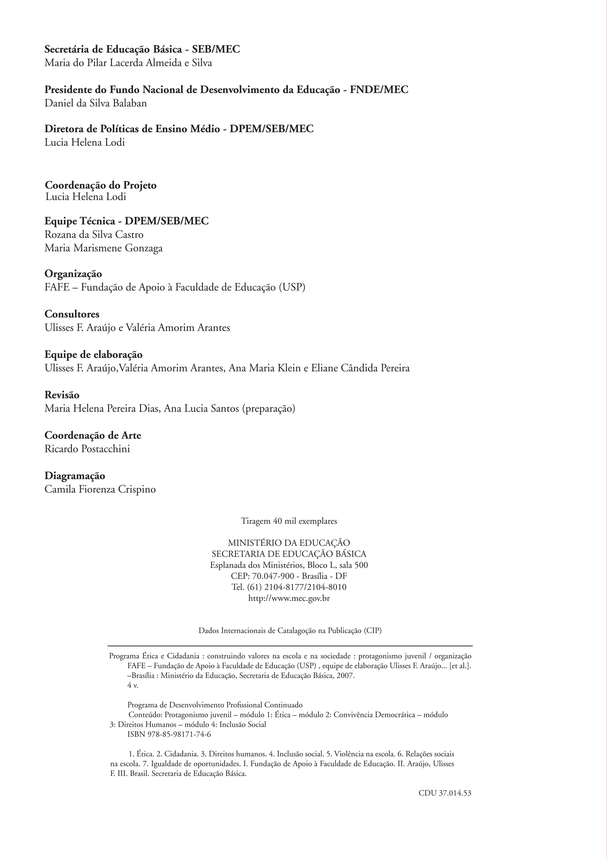 Secretária de Educação Básica - SEB/MEC
          Maria do Pilar Lacerda Almeida e Silva

          Presidente do Fundo Nacional de Desenvolvimento da Educação - FNDE/MEC
          Daniel da Silva Balaban

          Diretora de Políticas de Ensino Médio - DPEM/SEB/MEC
          Lucia Helena Lodi


          Coordenação do Projeto
          Lucia Helena Lodi

          Equipe Técnica - DPEM/SEB/MEC
          Rozana da Silva Castro
          Maria Marismene Gonzaga

          Organização
          FAFE – Fundação de Apoio à Faculdade de Educação (USP)

          Consultores
          Ulisses F. Araújo e Valéria Amorim Arantes

          Equipe de elaboração
          Ulisses F. Araújo,Valéria Amorim Arantes, Ana Maria Klein e Eliane Cândida Pereira

          Revisão
          Maria Helena Pereira Dias, Ana Lucia Santos (preparação)

          Coordenação de Arte
          Ricardo Postacchini

          Diagramação
          Camila Fiorenza Crispino

                                                                   Tiragem 40 mil exemplares

                                                              MINISTÉRIO DA EDUCAÇÃO
                                                         SECRETARIA DE EDUCAÇÃO BÁSICA
                                                         Esplanada dos Ministérios, Bloco L, sala 500
                                                              CEP: 70.047-900 - Brasília - DF
                                                               Tel. (61) 2104-8177/2104-8010
                                                                    http://www.mec.gov.br


                                                     Dados Internacionais de Catalagoção na Publicação (CIP)


                        Programa Ética e Cidadania : construindo valores na escola e na sociedade : protagonismo juvenil / organização
                             FAFE – Fundação de Apoio à Faculdade de Educação (USP) , equipe de elaboração Ulisses F. Araújo... [et al.].
                             –Brasília : Ministério da Educação, Secretaria de Educação Básica, 2007.
                             4 v.

                             Programa de Desenvolvimento Proﬁssional Continuado
                              Conteúdo: Protagonismo juvenil – módulo 1: Ética – módulo 2: Convivência Democrática – módulo
                        3: Direitos Humanos – módulo 4: Inclusão Social
                             ISBN 978-85-98171-74-6

                               1. Ética. 2. Cidadania. 3. Direitos humanos. 4. Inclusão social. 5. Violência na escola. 6. Relações sociais
                        na escola. 7. Igualdade de oportunidades. I. Fundação de Apoio à Faculdade de Educação. II. Araújo, Ulisses
                        F. III. Brasil. Secretaria de Educação Básica.

                                                                                                                               CDU 37.014.53




ki2_mod04.indd 2                                                                                                                               3/6/07 10:18:27 AM
 