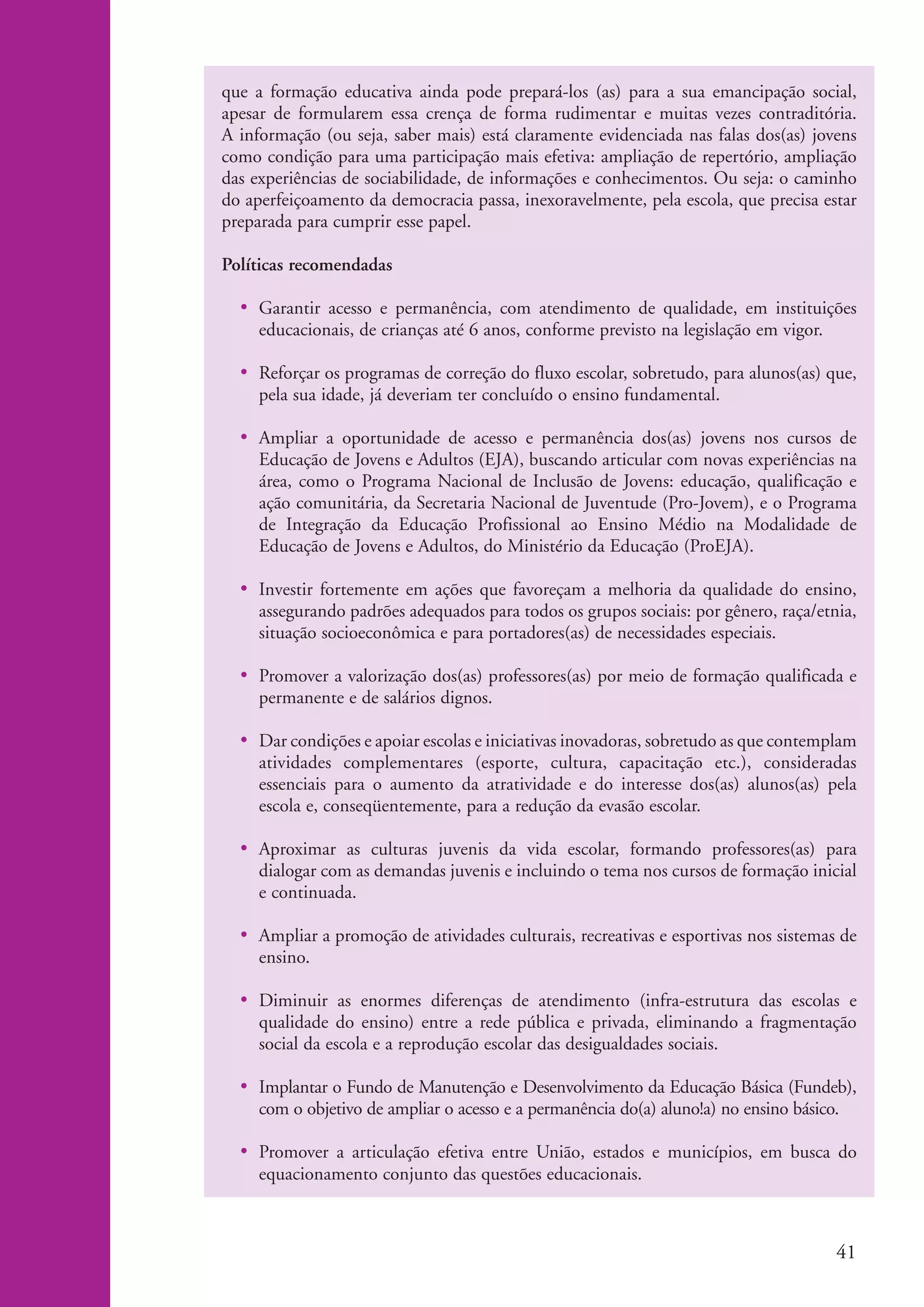 que a formação educativa ainda pode prepará-los (as) para a sua emancipação social,
                    apesar de formularem essa crença de forma rudimentar e muitas vezes contraditória.
                    A informação (ou seja, saber mais) está claramente evidenciada nas falas dos(as) jovens
                    como condição para uma participação mais efetiva: ampliação de repertório, ampliação
                    das experiências de sociabilidade, de informações e conhecimentos. Ou seja: o caminho
                    do aperfeiçoamento da democracia passa, inexoravelmente, pela escola, que precisa estar
                    preparada para cumprir esse papel.

                    Políticas recomendadas

                      • Garantir acesso e permanência, com atendimento de qualidade, em instituições
                        educacionais, de crianças até 6 anos, conforme previsto na legislação em vigor.

                      • Reforçar os programas de correção do fluxo escolar, sobretudo, para alunos(as) que,
                        pela sua idade, já deveriam ter concluído o ensino fundamental.

                      • Ampliar a oportunidade de acesso e permanência dos(as) jovens nos cursos de
                        Educação de Jovens e Adultos (EJA), buscando articular com novas experiências na
                        área, como o Programa Nacional de Inclusão de Jovens: educação, qualificação e
                        ação comunitária, da Secretaria Nacional de Juventude (Pro-Jovem), e o Programa
                        de Integração da Educação Profissional ao Ensino Médio na Modalidade de
                        Educação de Jovens e Adultos, do Ministério da Educação (ProEJA).

                      • Investir fortemente em ações que favoreçam a melhoria da qualidade do ensino,
                        assegurando padrões adequados para todos os grupos sociais: por gênero, raça/etnia,
                        situação socioeconômica e para portadores(as) de necessidades especiais.

                      • Promover a valorização dos(as) professores(as) por meio de formação qualificada e
                        permanente e de salários dignos.

                      • Dar condições e apoiar escolas e iniciativas inovadoras, sobretudo as que contemplam
                        atividades complementares (esporte, cultura, capacitação etc.), consideradas
                        essenciais para o aumento da atratividade e do interesse dos(as) alunos(as) pela
                        escola e, conseqüentemente, para a redução da evasão escolar.

                      • Aproximar as culturas juvenis da vida escolar, formando professores(as) para
                        dialogar com as demandas juvenis e incluindo o tema nos cursos de formação inicial
                        e continuada.

                      • Ampliar a promoção de atividades culturais, recreativas e esportivas nos sistemas de
                        ensino.

                      • Diminuir as enormes diferenças de atendimento (infra-estrutura das escolas e
                        qualidade do ensino) entre a rede pública e privada, eliminando a fragmentação
                        social da escola e a reprodução escolar das desigualdades sociais.

                      • Implantar o Fundo de Manutenção e Desenvolvimento da Educação Básica (Fundeb),
                        com o objetivo de ampliar o acesso e a permanência do(a) aluno!a) no ensino básico.

                      • Promover a articulação efetiva entre União, estados e municípios, em busca do
                        equacionamento conjunto das questões educacionais.



                                                                                                         41


ki2_mod04.indd 41                                                                                       3/6/07 10:18:40 AM
 