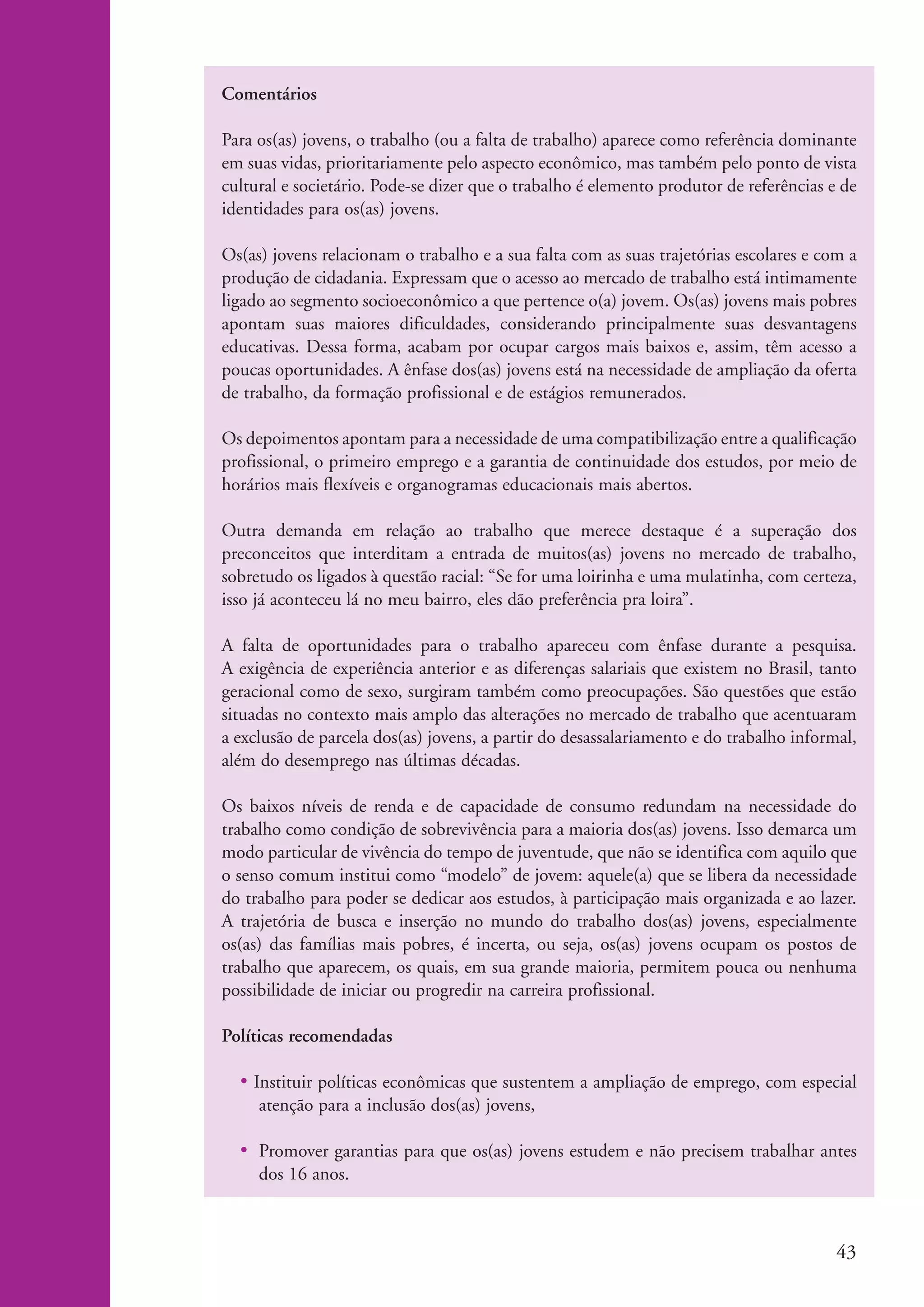 Comentários

                    Para os(as) jovens, o trabalho (ou a falta de trabalho) aparece como referência dominante
                    em suas vidas, prioritariamente pelo aspecto econômico, mas também pelo ponto de vista
                    cultural e societário. Pode-se dizer que o trabalho é elemento produtor de referências e de
                    identidades para os(as) jovens.

                    Os(as) jovens relacionam o trabalho e a sua falta com as suas trajetórias escolares e com a
                    produção de cidadania. Expressam que o acesso ao mercado de trabalho está intimamente
                    ligado ao segmento socioeconômico a que pertence o(a) jovem. Os(as) jovens mais pobres
                    apontam suas maiores dificuldades, considerando principalmente suas desvantagens
                    educativas. Dessa forma, acabam por ocupar cargos mais baixos e, assim, têm acesso a
                    poucas oportunidades. A ênfase dos(as) jovens está na necessidade de ampliação da oferta
                    de trabalho, da formação profissional e de estágios remunerados.

                    Os depoimentos apontam para a necessidade de uma compatibilização entre a qualificação
                    profissional, o primeiro emprego e a garantia de continuidade dos estudos, por meio de
                    horários mais flexíveis e organogramas educacionais mais abertos.

                    Outra demanda em relação ao trabalho que merece destaque é a superação dos
                    preconceitos que interditam a entrada de muitos(as) jovens no mercado de trabalho,
                    sobretudo os ligados à questão racial: “Se for uma loirinha e uma mulatinha, com certeza,
                    isso já aconteceu lá no meu bairro, eles dão preferência pra loira”.

                    A falta de oportunidades para o trabalho apareceu com ênfase durante a pesquisa.
                    A exigência de experiência anterior e as diferenças salariais que existem no Brasil, tanto
                    geracional como de sexo, surgiram também como preocupações. São questões que estão
                    situadas no contexto mais amplo das alterações no mercado de trabalho que acentuaram
                    a exclusão de parcela dos(as) jovens, a partir do desassalariamento e do trabalho informal,
                    além do desemprego nas últimas décadas.

                    Os baixos níveis de renda e de capacidade de consumo redundam na necessidade do
                    trabalho como condição de sobrevivência para a maioria dos(as) jovens. Isso demarca um
                    modo particular de vivência do tempo de juventude, que não se identifica com aquilo que
                    o senso comum institui como “modelo” de jovem: aquele(a) que se libera da necessidade
                    do trabalho para poder se dedicar aos estudos, à participação mais organizada e ao lazer.
                    A trajetória de busca e inserção no mundo do trabalho dos(as) jovens, especialmente
                    os(as) das famílias mais pobres, é incerta, ou seja, os(as) jovens ocupam os postos de
                    trabalho que aparecem, os quais, em sua grande maioria, permitem pouca ou nenhuma
                    possibilidade de iniciar ou progredir na carreira profissional.

                    Políticas recomendadas

                      • Instituir políticas econômicas que sustentem a ampliação de emprego, com especial
                         atenção para a inclusão dos(as) jovens,

                      • Promover garantias para que os(as) jovens estudem e não precisem trabalhar antes
                        dos 16 anos.



                                                                                                            43


ki2_mod04.indd 43                                                                                          3/6/07 10:18:41 AM
 