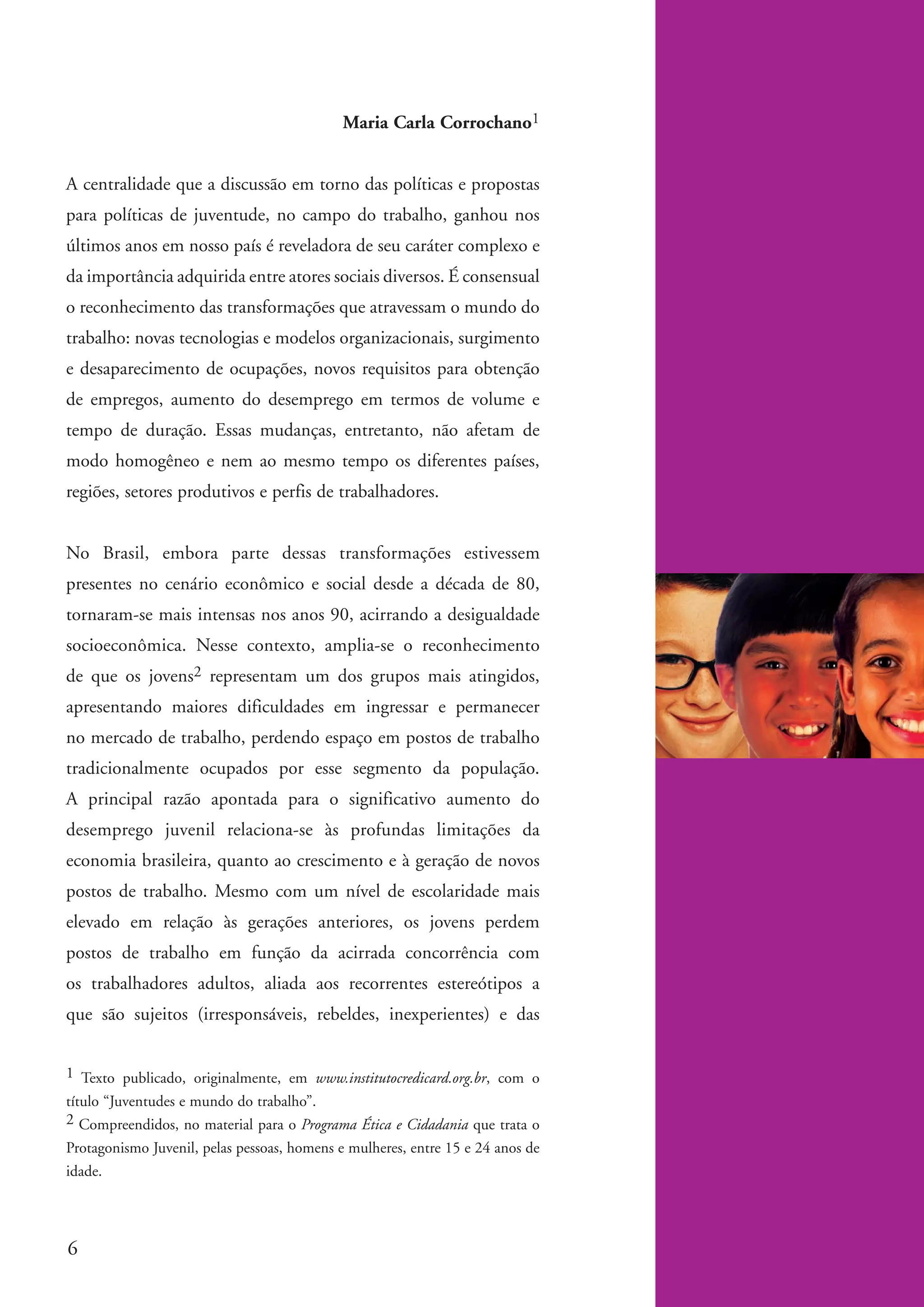 Maria Carla Corrochano1


          A centralidade que a discussão em torno das políticas e propostas
          para políticas de juventude, no campo do trabalho, ganhou nos
          últimos anos em nosso país é reveladora de seu caráter complexo e
          da importância adquirida entre atores sociais diversos. É consensual
          o reconhecimento das transformações que atravessam o mundo do
          trabalho: novas tecnologias e modelos organizacionais, surgimento
          e desaparecimento de ocupações, novos requisitos para obtenção
          de empregos, aumento do desemprego em termos de volume e
          tempo de duração. Essas mudanças, entretanto, não afetam de
          modo homogêneo e nem ao mesmo tempo os diferentes países,
          regiões, setores produtivos e perfis de trabalhadores.


          No Brasil, embora parte dessas transformações estivessem
          presentes no cenário econômico e social desde a década de 80,
          tornaram-se mais intensas nos anos 90, acirrando a desigualdade
          socioeconômica. Nesse contexto, amplia-se o reconhecimento
          de que os jovens2 representam um dos grupos mais atingidos,
          apresentando maiores dificuldades em ingressar e permanecer
          no mercado de trabalho, perdendo espaço em postos de trabalho
          tradicionalmente ocupados por esse segmento da população.
          A principal razão apontada para o significativo aumento do
          desemprego juvenil relaciona-se às profundas limitações da
          economia brasileira, quanto ao crescimento e à geração de novos
          postos de trabalho. Mesmo com um nível de escolaridade mais
          elevado em relação às gerações anteriores, os jovens perdem
          postos de trabalho em função da acirrada concorrência com
          os trabalhadores adultos, aliada aos recorrentes estereótipos a
          que são sujeitos (irresponsáveis, rebeldes, inexperientes) e das


          1 Texto publicado, originalmente, em www.institutocredicard.org.br, com o
          título “Juventudes e mundo do trabalho”.
          2 Compreendidos, no material para o Programa Ética e Cidadania que trata o
          Protagonismo Juvenil, pelas pessoas, homens e mulheres, entre 15 e 24 anos de
          idade.




          6


ki2_mod04.indd 6                                                                          3/6/07 10:18:30 AM
 