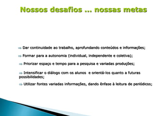 Nossos desafios ... nossas metas
 Dar continuidade ao trabalho, aprofundando conteúdos e informações;
 Formar para a autonomia (individual, independente e coletiva);
 Priorizar espaço e tempo para a pesquisa e variadas produções;
 Intensificar o diálogo com os alunos e orientá-los quanto a futuras
possibilidades;
 Utilizar fontes variadas informações, dando ênfase à leitura de periódicos;
 