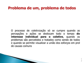 1
2
O processo de coletivização só se cumpre quando as
percepções e ações se deslocam todo o tempo do
interesse individual para o coletivo, quando os
problemas são percebidos e tratados como sendo de todos
e quando se permite visualizar a união dos esforços em prol
de causas comuns
Problema de um, problema de todos
 