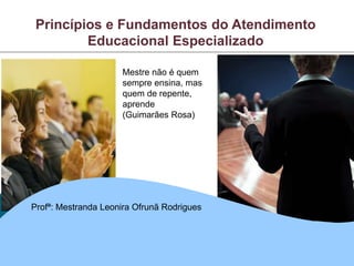 Princípios e Fundamentos do Atendimento
Educacional Especializado
Mestre não é quem
sempre ensina, mas
quem de repente,
aprende
(Guimarães Rosa)
Profª: Mestranda Leonira Ofrunã Rodrigues
 