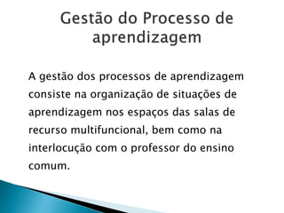 A gestão dos processos de aprendizagem
consiste na organização de situações de
aprendizagem nos espaços das salas de
recurso multifuncional, bem como na
interlocução com o professor do ensino
comum.
 