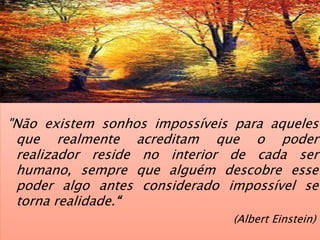 "Não existem sonhos impossíveis para aqueles
que realmente acreditam que o poder
realizador reside no interior de cada ser
humano, sempre que alguém descobre esse
poder algo antes considerado impossível se
torna realidade.“
(Albert Einstein)
 