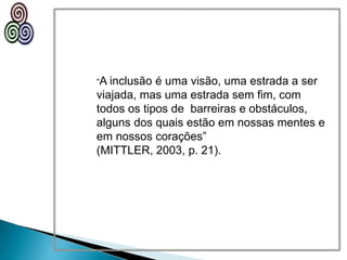 “A inclusão é uma visão, uma estrada a ser
viajada, mas uma estrada sem fim, com
todos os tipos de barreiras e obstáculos,
alguns dos quais estão em nossas mentes e
em nossos corações”
(MITTLER, 2003, p. 21).
 