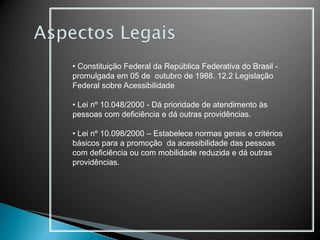 • Constituição Federal da República Federativa do Brasil -
promulgada em 05 de outubro de 1988. 12.2 Legislação
Federal sobre Acessibilidade
• Lei nº 10.048/2000 - Dá prioridade de atendimento às
pessoas com deficiência e dá outras providências.
• Lei nº 10.098/2000 – Estabelece normas gerais e critérios
básicos para a promoção da acessibilidade das pessoas
com deficiência ou com mobilidade reduzida e dá outras
providências.
 