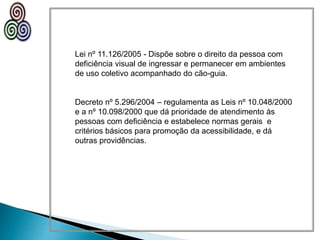 Lei nº 11.126/2005 - Dispõe sobre o direito da pessoa com
deficiência visual de ingressar e permanecer em ambientes
de uso coletivo acompanhado do cão-guia.
Decreto nº 5.296/2004 – regulamenta as Leis nº 10.048/2000
e a nº 10.098/2000 que dá prioridade de atendimento às
pessoas com deficiência e estabelece normas gerais e
critérios básicos para promoção da acessibilidade, e dá
outras providências.
 