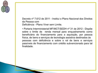 Decreto nº 7.612 de 2011 - Institui o Plano Nacional dos Direitos
da Pessoa com
Deficiência - Plano Viver sem Limite.
• Portaria Interministerial MF/MCT/SEDH nº 31 de 2012 - Dispõe
sobre o limite de renda mensal para enquadramento como
beneficiário do financiamento para a aquisição, por pessoa
física, de bens e serviços de tecnologia assistiva destinados às
pessoas com deficiência e sobre o rol de bens e serviços
passíveis de financiamento com crédito subvencionado para tal
finalidade.
 