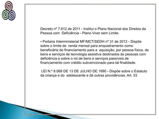 Decreto nº 7.612 de 2011 - Institui o Plano Nacional dos Direitos da
Pessoa com Deficiência - Plano Viver sem Limite.
• Portaria Interministerial MF/MCT/SEDH nº 31 de 2012 - Dispõe
sobre o limite de renda mensal para enquadramento como
beneficiário do financiamento para a aquisição, por pessoa física, de
bens e serviços de tecnologia assistiva destinados às pessoas com
deficiência e sobre o rol de bens e serviços passíveis de
financiamento com crédito subvencionado para tal finalidade.
LEI N.º 8.069 DE 13 DE JULHO DE 1990 - Dispõe sobre o Estatuto
da criança e do adolescente e dá outras providências. Art. 53
 