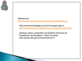 Referências
http://www.inmetro.gov.br/qualidade/acessibilidade.asp
http://www.abntcatalogo.com.br/normagrid.aspx e
http://www.pessoacomdeficiencia.gov.br/app/normas-abnt
Histórico sobre a Secretaria de Direitos Humanos da
Presidência da República –Texto do portal:
http://portal.sdh.gov.br/sobre/historico-1
 