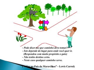 4
- Pode dizer-me que caminho devo tomar?
- Isto depende do lugar para onde você quer ir.
(Respondeu com muito propósito o gato)
- Não tenho destino certo.
- Neste caso qualquer caminho serve.
(“Alice no País da Maravilhas” - Lewis Carrol)
 