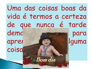 Uma das coisas boas da
vida é termos a certeza
de que nunca é tarde
demais para
aprendermos alguma
coisa...”
 