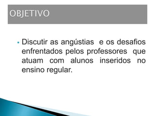 Discutir as angústias e os desafios
enfrentados pelos professores que
atuam com alunos inseridos no
ensino regular.
 