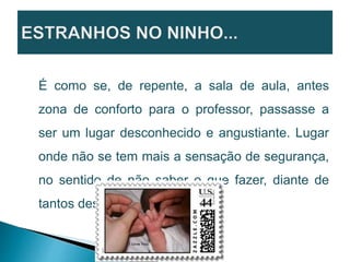 É como se, de repente, a sala de aula, antes
zona de conforto para o professor, passasse a
ser um lugar desconhecido e angustiante. Lugar
onde não se tem mais a sensação de segurança,
no sentido de não saber o que fazer, diante de
tantos desafios.
 