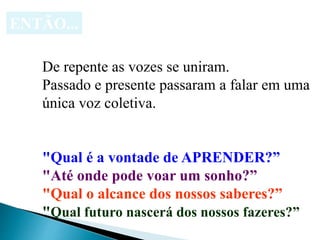 ENTÃO...
De repente as vozes se uniram.
Passado e presente passaram a falar em uma
única voz coletiva.
"Qual é a vontade de APRENDER?”
"Até onde pode voar um sonho?”
"Qual o alcance dos nossos saberes?”
"Qual futuro nascerá dos nossos fazeres?”
 