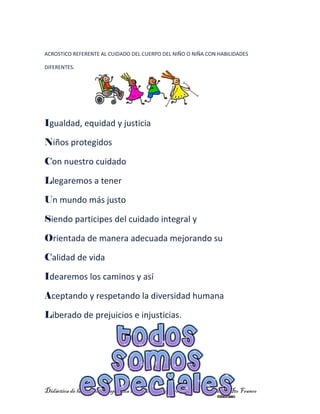 Didáctica de la matemática aplicada a la educación presentada por: Guadalupe Ito Franco
ACROSTICO REFERENTE AL CUIDADO DEL CUERPO DEL NIÑO O NIÑA CON HABILIDADES
DIFERENTES.
Igualdad, equidad y justicia
Niños protegidos
Con nuestro cuidado
Llegaremos a tener
Un mundo más justo
Siendo participes del cuidado integral y
Orientada de manera adecuada mejorando su
Calidad de vida
Idearemos los caminos y así
Aceptando y respetando la diversidad humana
Liberado de prejuicios e injusticias.