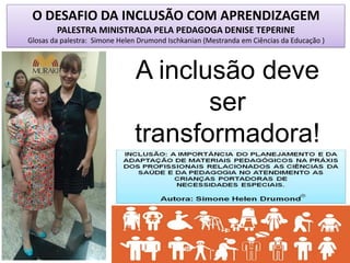 O DESAFIO DA INCLUSÃO COM APRENDIZAGEM
PALESTRA MINISTRADA PELA PEDAGOGA DENISE TEPERINE
Glosas da palestra: Simone Helen Drumond Ischkanian (Mestranda em Ciências da Educação )
A inclusão deve
ser
transformadora!
 