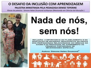 O DESAFIO DA INCLUSÃO COM APRENDIZAGEM
PALESTRA MINISTRADA PELA PEDAGOGA DENISE TEPERINE
Glosas da palestra: Simone Helen Drumond Ischkanian (Mestranda em Ciências da Educação )
Nada de nós,
sem nós!
 