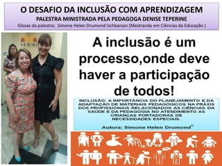 O DESAFIO DA INCLUSÃO COM APRENDIZAGEM
PALESTRA MINISTRADA PELA PEDAGOGA DENISE TEPERINE
Glosas da palestra: Simone Helen Drumond Ischkanian (Mestranda em Ciências da Educação )
A inclusão é um
processo,onde deve
haver a participação
de todos!
 