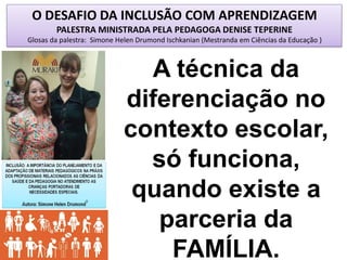 O DESAFIO DA INCLUSÃO COM APRENDIZAGEM
PALESTRA MINISTRADA PELA PEDAGOGA DENISE TEPERINE
Glosas da palestra: Simone Helen Drumond Ischkanian (Mestranda em Ciências da Educação )
A técnica da
diferenciação no
contexto escolar,
só funciona,
quando existe a
parceria da
FAMÍLIA.
 