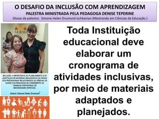 O DESAFIO DA INCLUSÃO COM APRENDIZAGEM
PALESTRA MINISTRADA PELA PEDAGOGA DENISE TEPERINE
Glosas da palestra: Simone Helen Drumond Ischkanian (Mestranda em Ciências da Educação )
Toda Instituição
educacional deve
elaborar um
cronograma de
atividades inclusivas,
por meio de materiais
adaptados e
planejados.
 