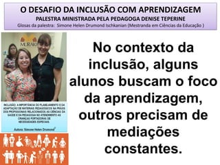 O DESAFIO DA INCLUSÃO COM APRENDIZAGEM
PALESTRA MINISTRADA PELA PEDAGOGA DENISE TEPERINE
Glosas da palestra: Simone Helen Drumond Ischkanian (Mestranda em Ciências da Educação )
No contexto da
inclusão, alguns
alunos buscam o foco
da aprendizagem,
outros precisam de
mediações
constantes.
 
