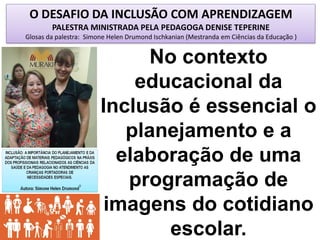 O DESAFIO DA INCLUSÃO COM APRENDIZAGEM
PALESTRA MINISTRADA PELA PEDAGOGA DENISE TEPERINE
Glosas da palestra: Simone Helen Drumond Ischkanian (Mestranda em Ciências da Educação )
No contexto
educacional da
Inclusão é essencial o
planejamento e a
elaboração de uma
programação de
imagens do cotidiano
escolar.
 