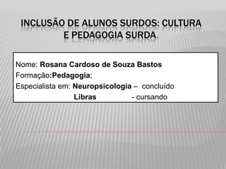 INCLUSÃO DE ALUNOS SURDOS: CULTURA
E PEDAGOGIA SURDA.
Nome: Rosana Cardoso de Souza Bastos
Formação:Pedagogia;
Especialista em: Neuropsicologia – concluído
Libras
- cursando

 