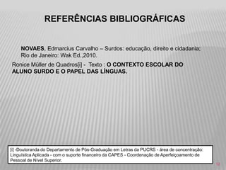 REFERÊNCIAS BIBLIOGRÁFICAS
NOVAES, Edmarcius Carvalho – Surdos: educação, direito e cidadania;
Rio de Janeiro: Wak Ed.,2010.

Ronice Müller de Quadros[i] - Texto : O CONTEXTO ESCOLAR DO
ALUNO SURDO E O PAPEL DAS LÍNGUAS.

[i] -Doutoranda do Departamento de Pós-Graduação em Letras da PUCRS - área de concentração:
Linguística Aplicada - com o suporte financeiro da CAPES - Coordenação de Aperfeiçoamento de
Pessoal de Nível Superior.
12

 