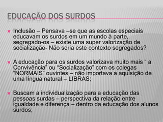 EDUCAÇÃO DOS SURDOS


Inclusão – Pensava –se que as escolas especiais
educavam os surdos em um mundo à parte,
segregado-os – existe uma super valorização de
socialização- Não seria este contexto segregados?



A educação para os surdos valorizava muito mais “ a
Convivência” ou “Socialização” com os colegas
“NORMAIS” ouvintes – não importava a aquisição de
uma língua natural – LIBRAS;



Buscam a individualização para a educação das
pessoas surdas – perspectiva da relação entre
igualdade e diferença – dentro da educação dos alunos
surdos;

 
