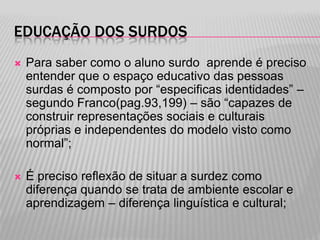 EDUCAÇÃO DOS SURDOS


Para saber como o aluno surdo aprende é preciso
entender que o espaço educativo das pessoas
surdas é composto por “especificas identidades” –
segundo Franco(pag.93,199) – são “capazes de
construir representações sociais e culturais
próprias e independentes do modelo visto como
normal”;



É preciso reflexão de situar a surdez como
diferença quando se trata de ambiente escolar e
aprendizagem – diferença linguística e cultural;

 