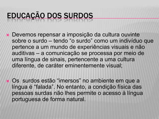 EDUCAÇÃO DOS SURDOS


Devemos repensar a imposição da cultura ouvinte
sobre o surdo – tendo “o surdo” como um indivíduo que
pertence a um mundo de experiências visuais e não
auditivas – a comunicação se processa por meio de
uma língua de sinais, pertencente a uma cultura
diferente, de caráter eminentemente visual;



Os surdos estão “imersos” no ambiente em que a
língua é “falada”. No entanto, a condição física das
pessoas surdas não lhes permite o acesso à língua
portuguesa de forma natural.

 