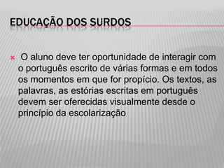 EDUCAÇÃO DOS SURDOS


O aluno deve ter oportunidade de interagir com
o português escrito de várias formas e em todos
os momentos em que for propício. Os textos, as
palavras, as estórias escritas em português
devem ser oferecidas visualmente desde o
princípio da escolarização

 