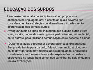 EDUCAÇÃO DOS SURDOS



Lembre-se que a falta de audição no aluno proporciona
alterações na linguagem oral e escrita às quais deverão ser
consideradas. As estratégias ou alternativas utilizadas serão
diferenciadas dos demais alunos;
Averiguar quais os tipos de linguagem que o aluno surdo utiliza
(oral, escrita, língua de sinais, gestos padronizados, leitura labial,
entre outros), para facilitar a comunicação entre docente e aluno ;

 Durante as aulas o professor deverá fazer suas explanações;
Sempre de frente para o surdo, falando nem muito rápido, nem
muito devagar com movimentos labiais adequados, articulando
corretamente os fonemas. Nunca dar explicações de costas e
escrevendo na lousa, bem como, não caminhar na sala enquanto
realiza explicações;

 